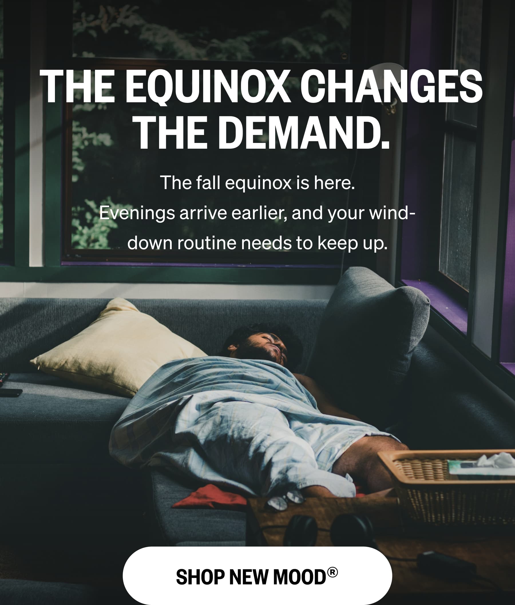 THE EQUINOX CHANGES THE DEMAND. The fall equinox is here. Evenings arrive earlier, and your wind-down routine needs to keep up. SHOP NEW MOOD®