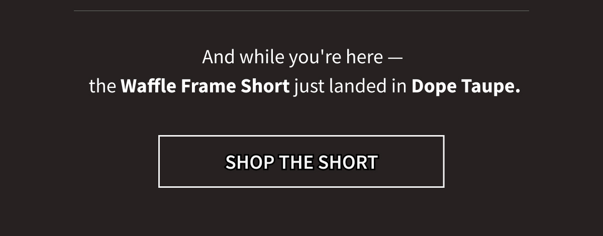 And while you're here —  the Waffle Frame Short just landed in Dope Taupe. [SHOP THE SHORT]