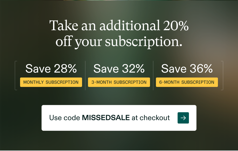 Take an additional 20% off your subscription.  Save 28% Monthly Subscription | Save 32% 3-Monthly Subscription | Save 36% 6-Monthly Subscription. Use code MISSEDSALE at checkout →