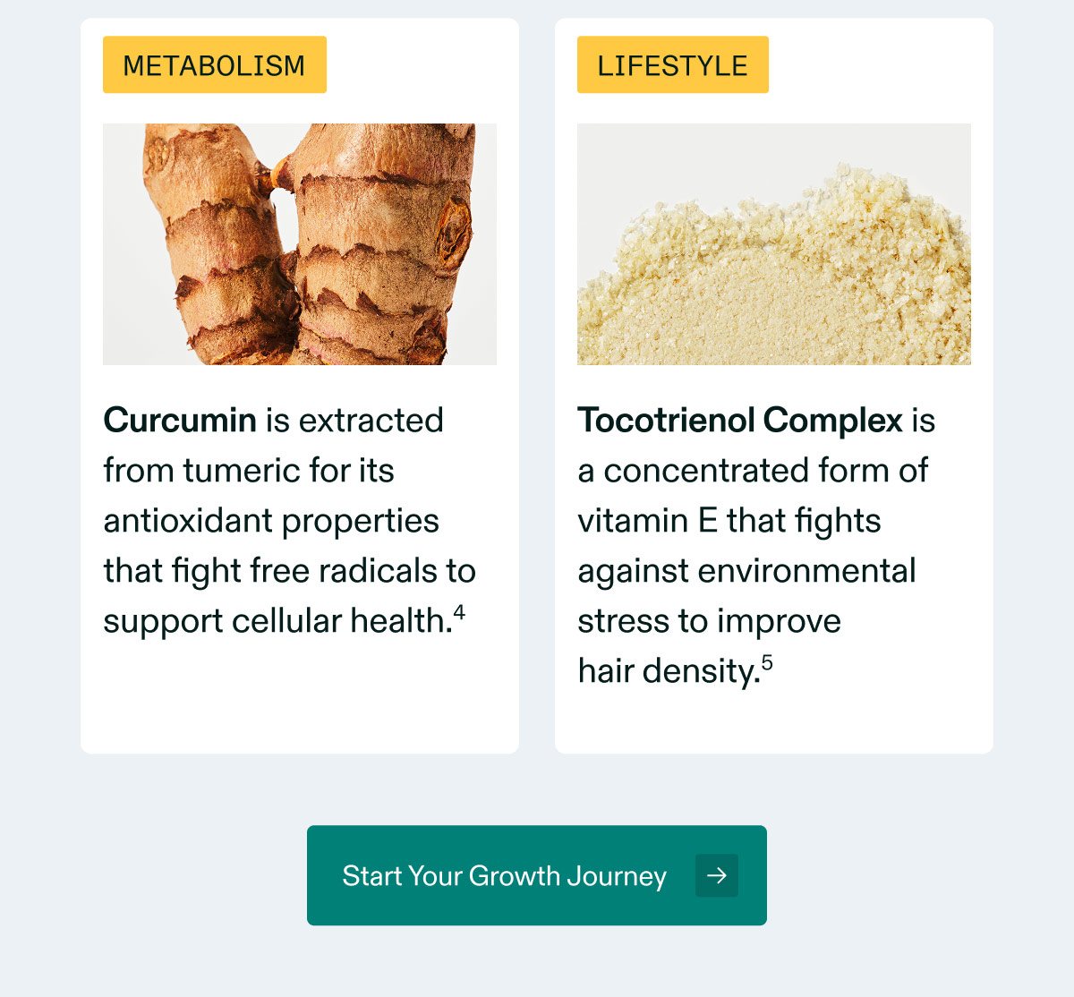 METABOLISM  Curcumin is extracted from tumeric for its antioxidant properties that fight free radicals to support cellular health.⁴  LIFESTYLE  Tocotrienol Complex is a concentrated form of vitamin E that fights against environmental stress to improve hair density.⁵  Start Your Growth Journey →