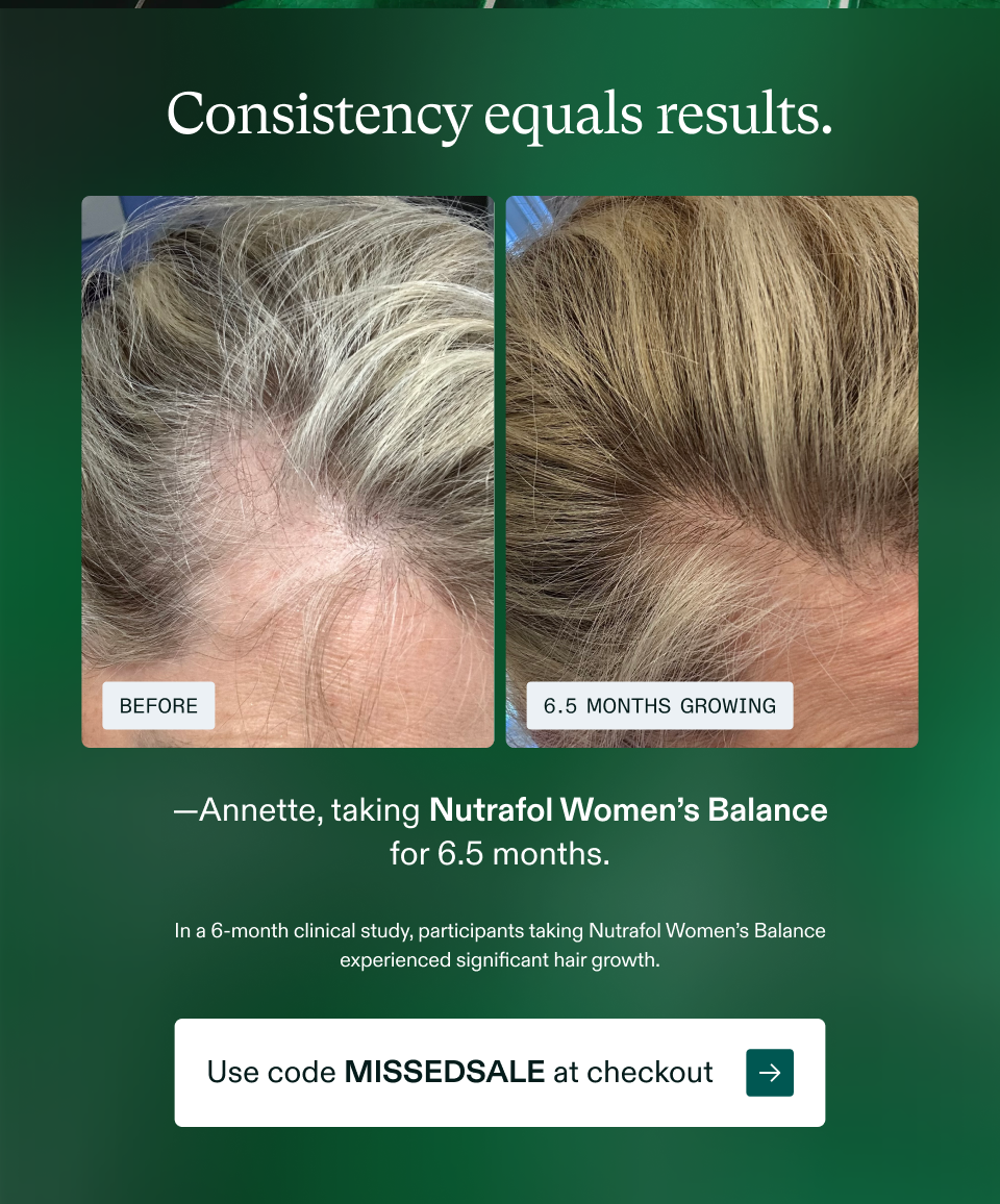 Consistency equals results.  —Annette, taking Nutrafol Women’s Balance for 6.5 months.  In a 6-month clinical study, participants taking Nutrafol Women’s Balance experienced significant hair growth.  Use code MISSEDSALE at checkout →
