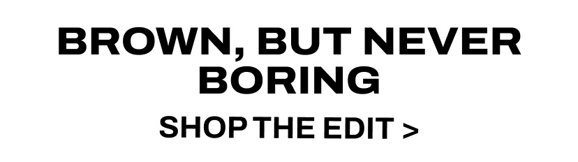 BROWN, BUT NEVER BORING  SHOP THE EDIT  