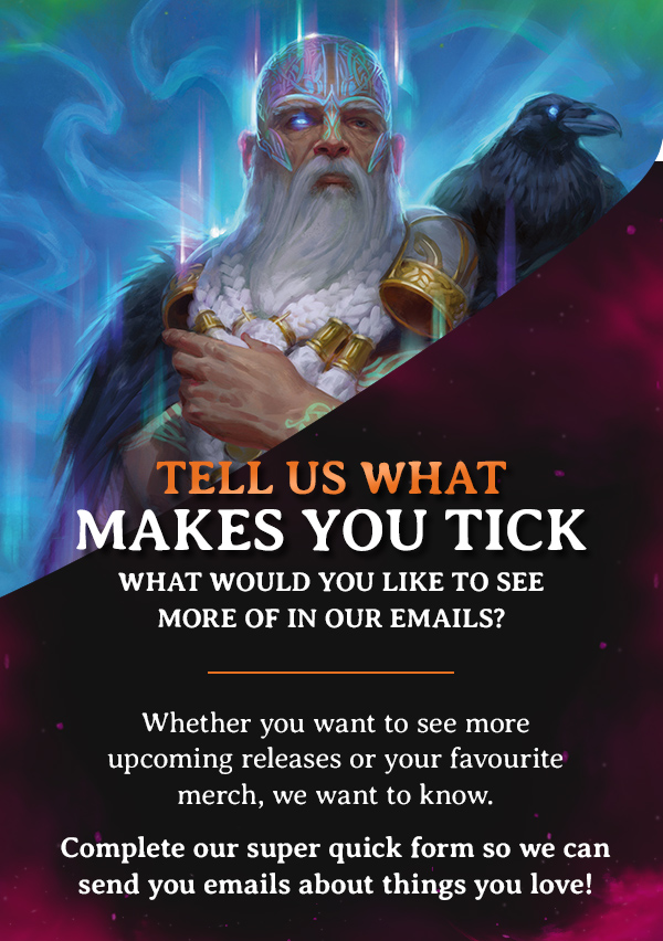 Tell us what makes you tick. What would you like to see more of in our emails?  Whether you want to see more upcoming releases or your favourite merch, we want to know. Complete our super quick form so we can send you emails about things you love!