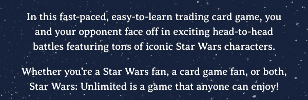 In this fast-paced, easy-to-learn trading card game, you and your opponent face off in exciting head-to-head battles featuring tons of iconic Star Wars characters. Whether you’re a Star Wars fan, a card game fan, or both, Star Wars: Unlimited is a game that anyone can enjoy!