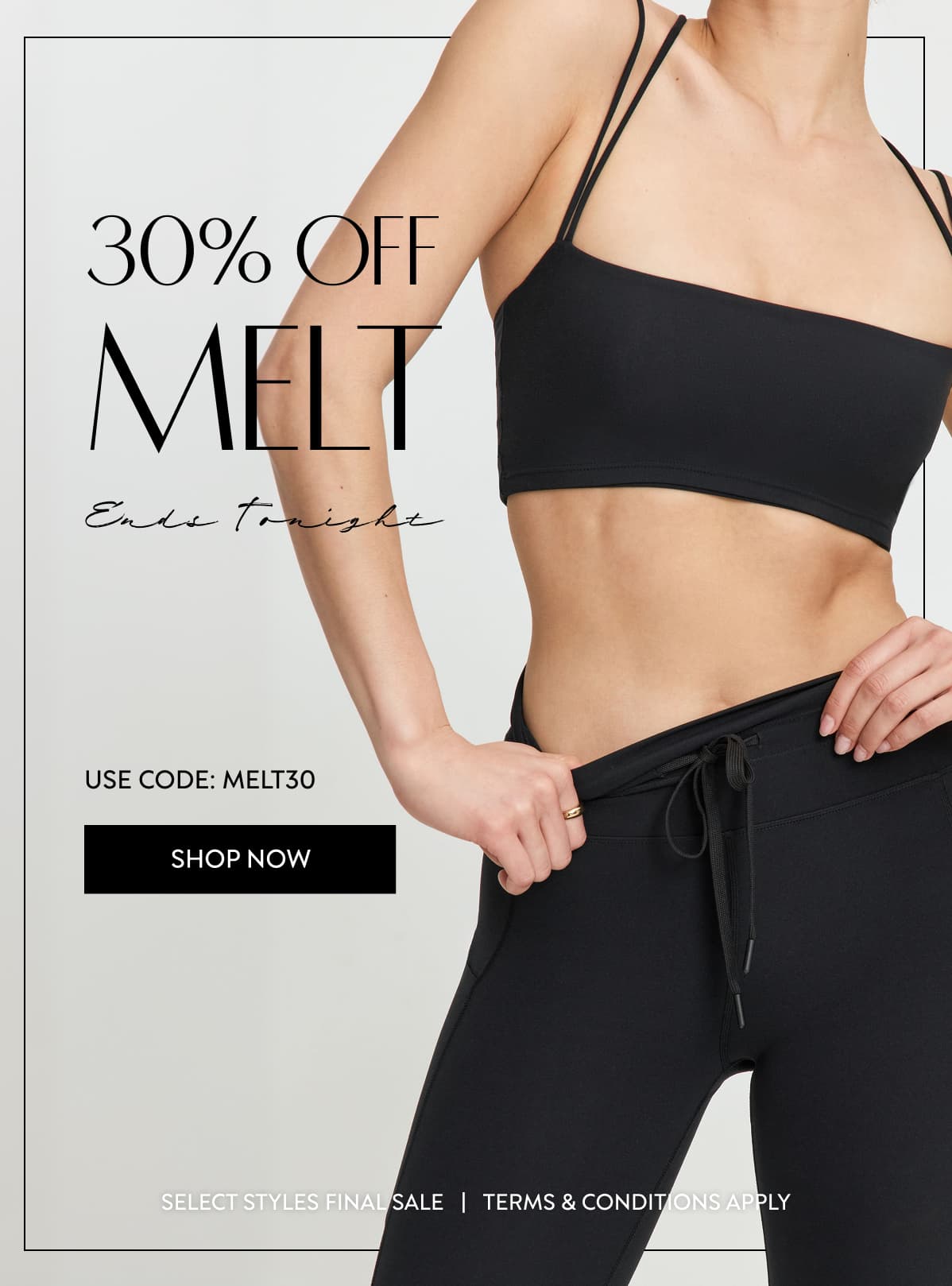 30% OFF MELT Ends Tonight USE CODE: MELT30 SHOP NOW SELECT STYLES FINAL SALE   |   TERMS & CONDITIONS APPLY