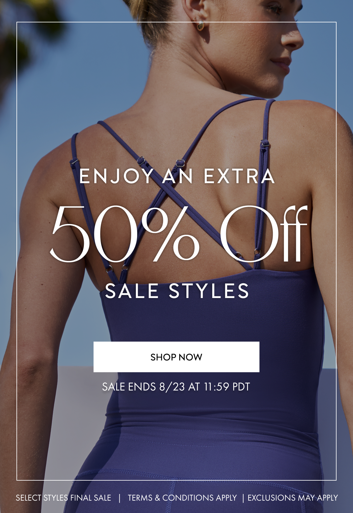 ENJOY AN EXTRA 50% OFF SALE STYLES SHOP NOW SALE ENDS 8/23 AT 11:59 PDT SELECT STYLES FINAL SALE TERMS AND CONDITIONS APPLY EXCLUSIONS MAY APPLY