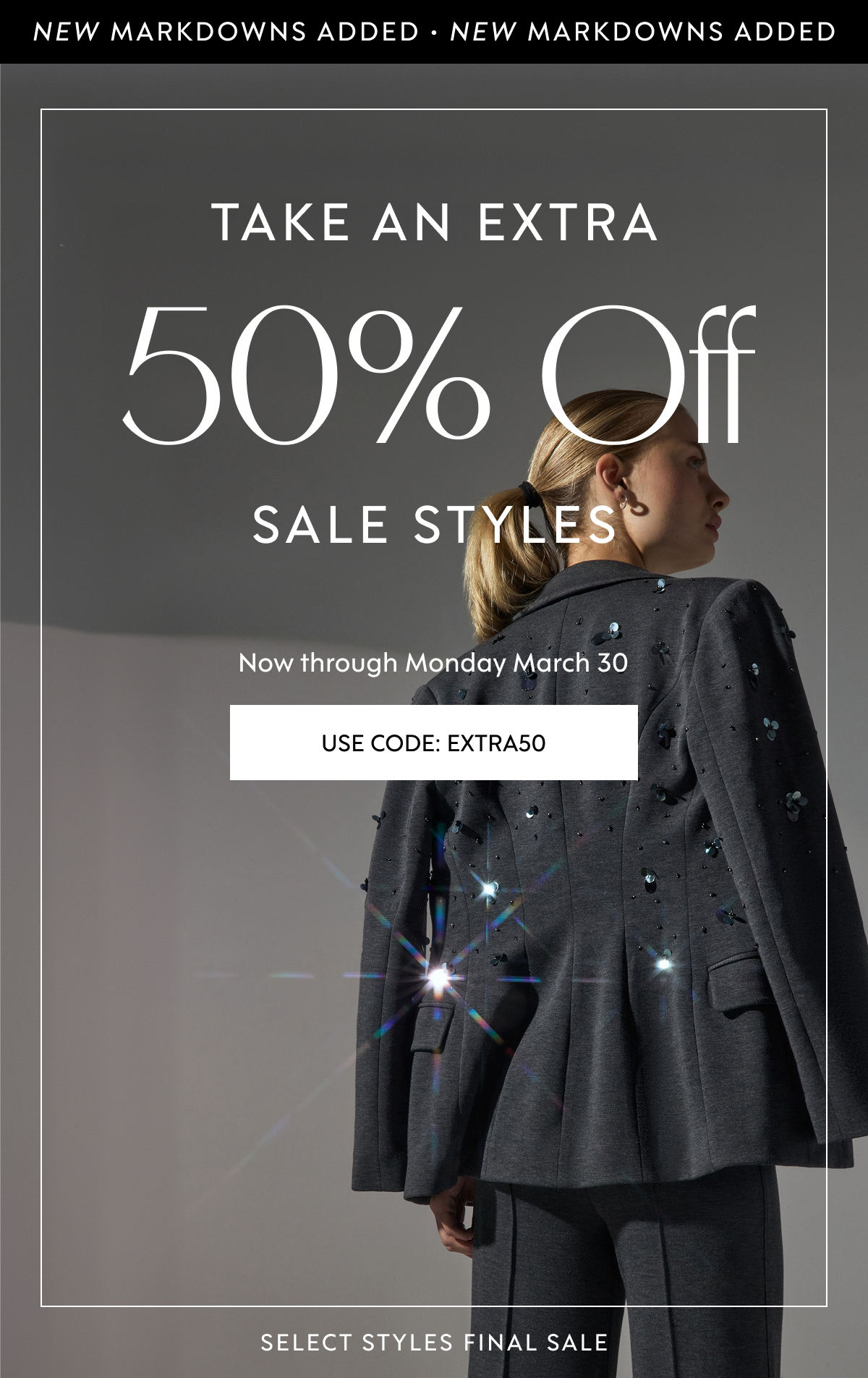 NEW MARKDOWNS ADDED · NEW MARKDOWNS ADDED Take An Extra 50% Off Sale Styles Now through&nbsp;Monday March 30 USE CODE: EXTRA50 SELECT STYLES FINAL SALE