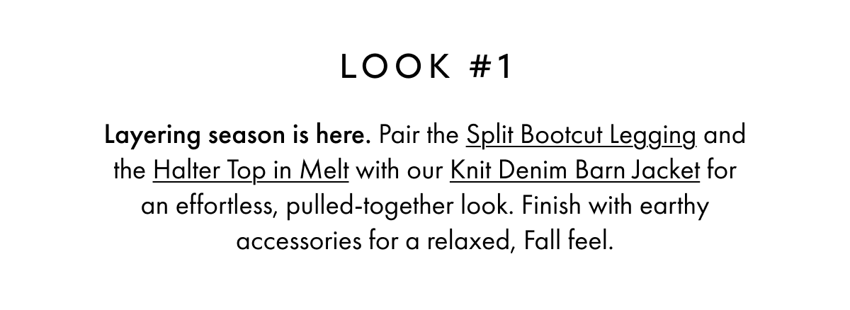 LOOK #1 Layering season is here. Pair the Split Bootcut Legging and the Halter Top in Melt with our Knit Denim Barn Jacket for an effortless, pulled-together look. Finish with earthy accessories for a relaxed, Fall feel.
