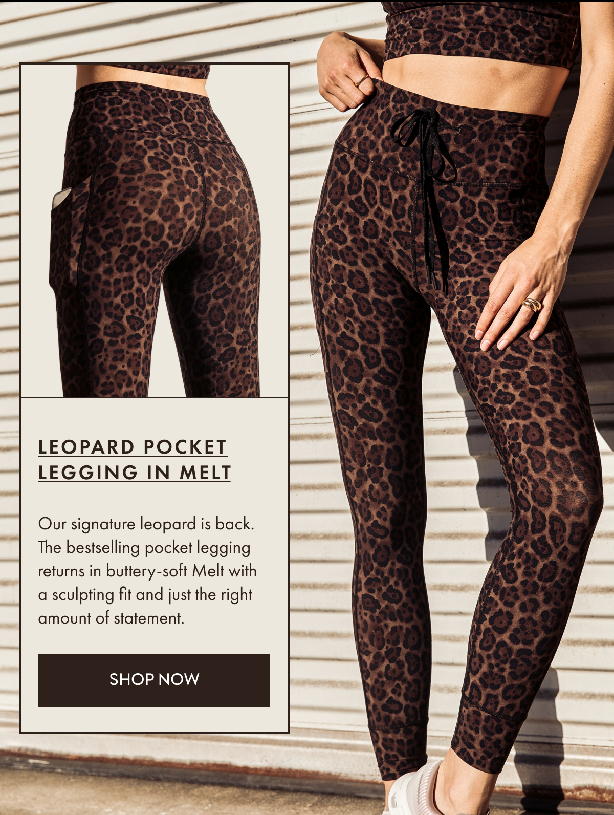 LEOPARD POCKET LEGGING IN MELT Our signature leopard is back. The bestselling pocket legging returns in buttery-soft Melt with a sculpting fit and just the right amount of statement. SHOP NOW