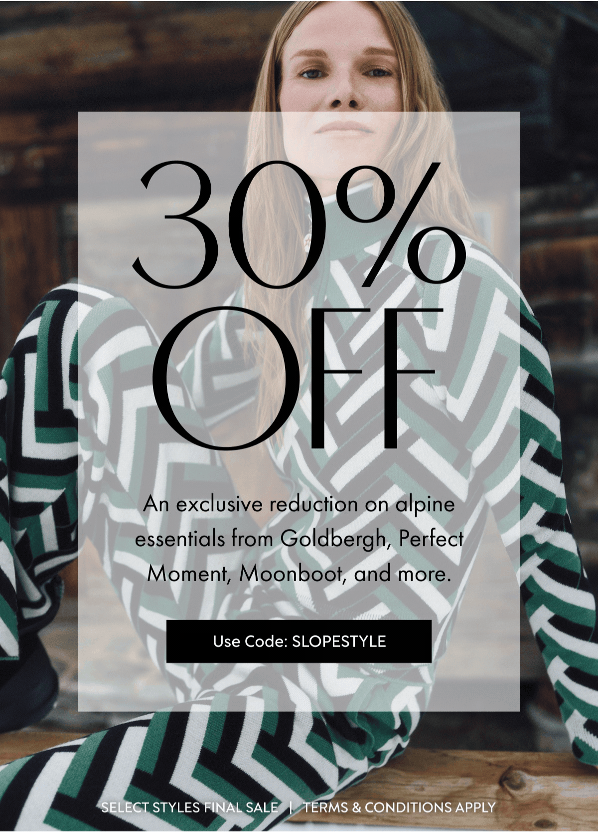 30%OFF An exclusive reduction on alpine essentials from Goldbergh, Perfect Moment, Moonboot, and more. Use Code: SLOPESTYLE SELECT STYLES FINAL SALE   |   TERMS & CONDITIONS APPLY