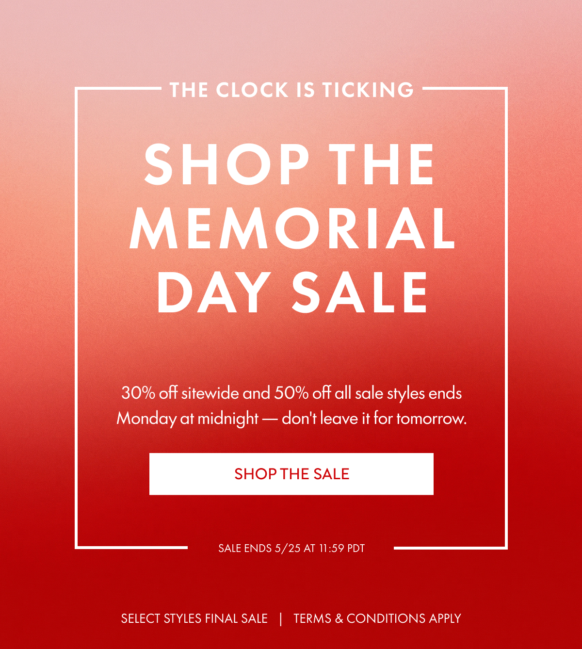 The clock is ticking SHOP THE MemoriaLDay sale 30% off sitewide and 50% off all sale styles ends Monday at midnight — don't leave it for tomorrow. SHOP THE SALE SALE ENDS 5/25 at 11:59 PDT SELECT STYLES FINAL SALE   |   TERMS & CONDITIONS APPLY