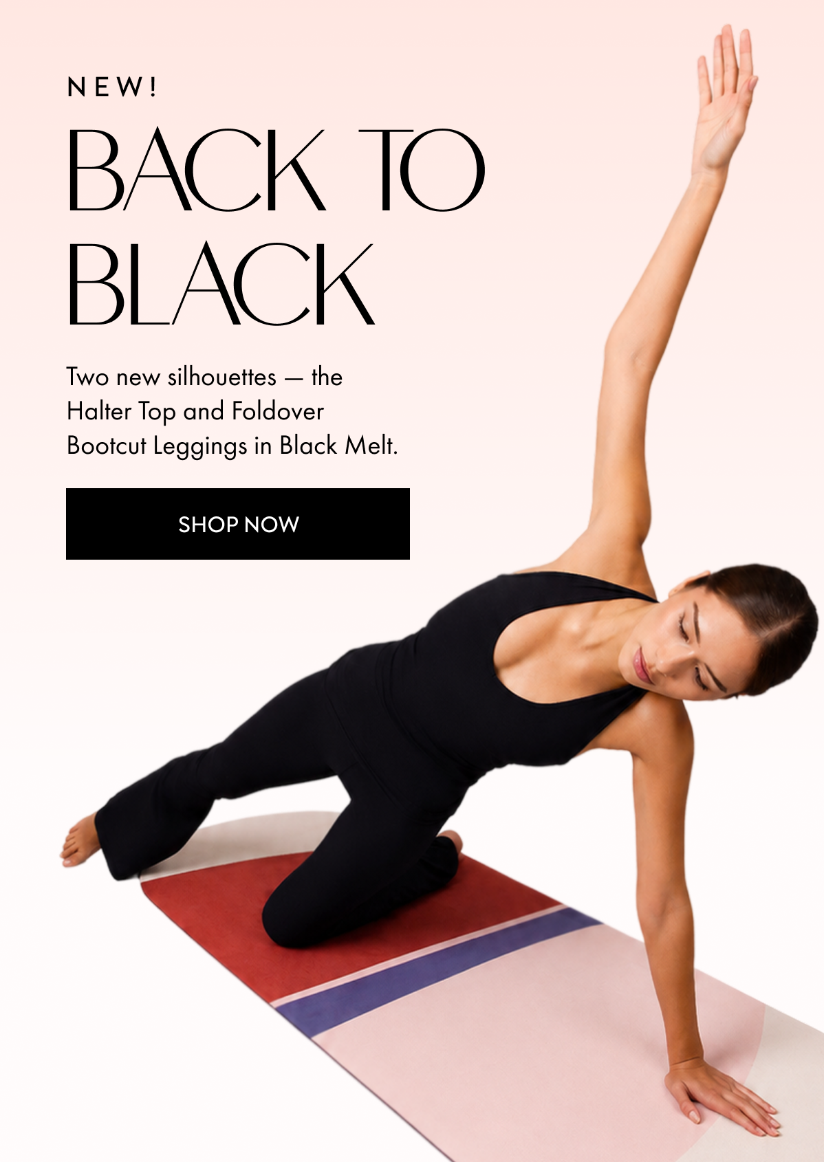 NEW BACK TO BLACK Two new silhouettes the Halter Top and Foldover Bootcut Leggings in Black Melt SHOP NOW