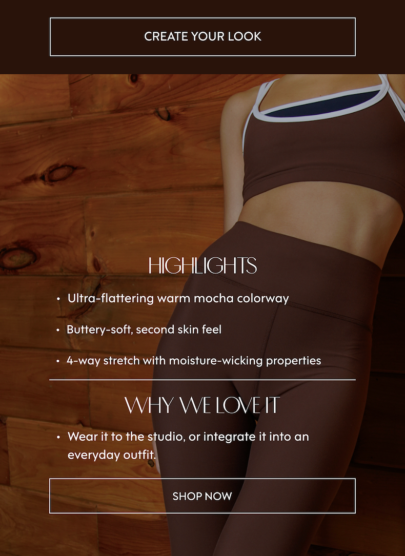 HIGHLIGHTS Ultra-flattering warm mocha colorway Buttery-soft, second skin feel 4-way stretch with moisture-wicking properties WHY WE LOVE IT Wear it to the studio, or integrate it into an everyday outfit.