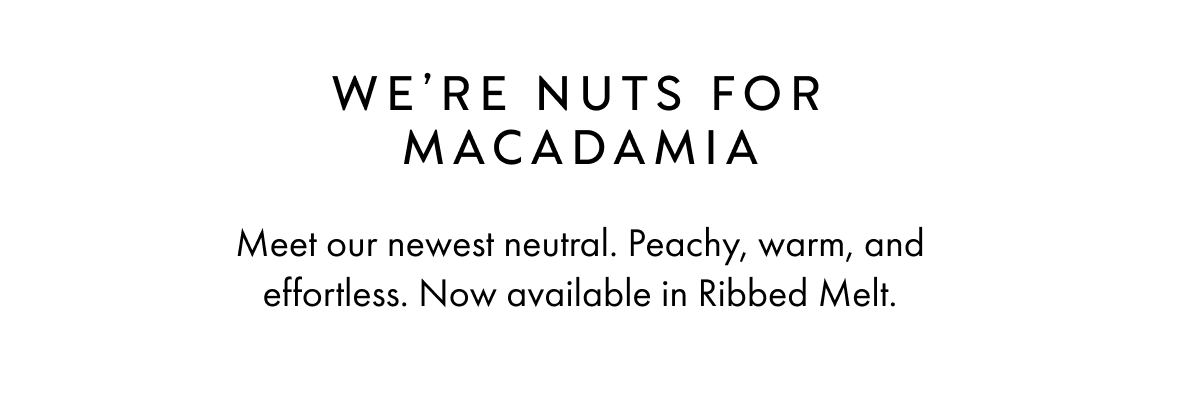 WE'RE NUTS FOR MACADAMIA Meet our newest neutral. Peachy, warm, and effortless. Now available in Ribbed Melt.