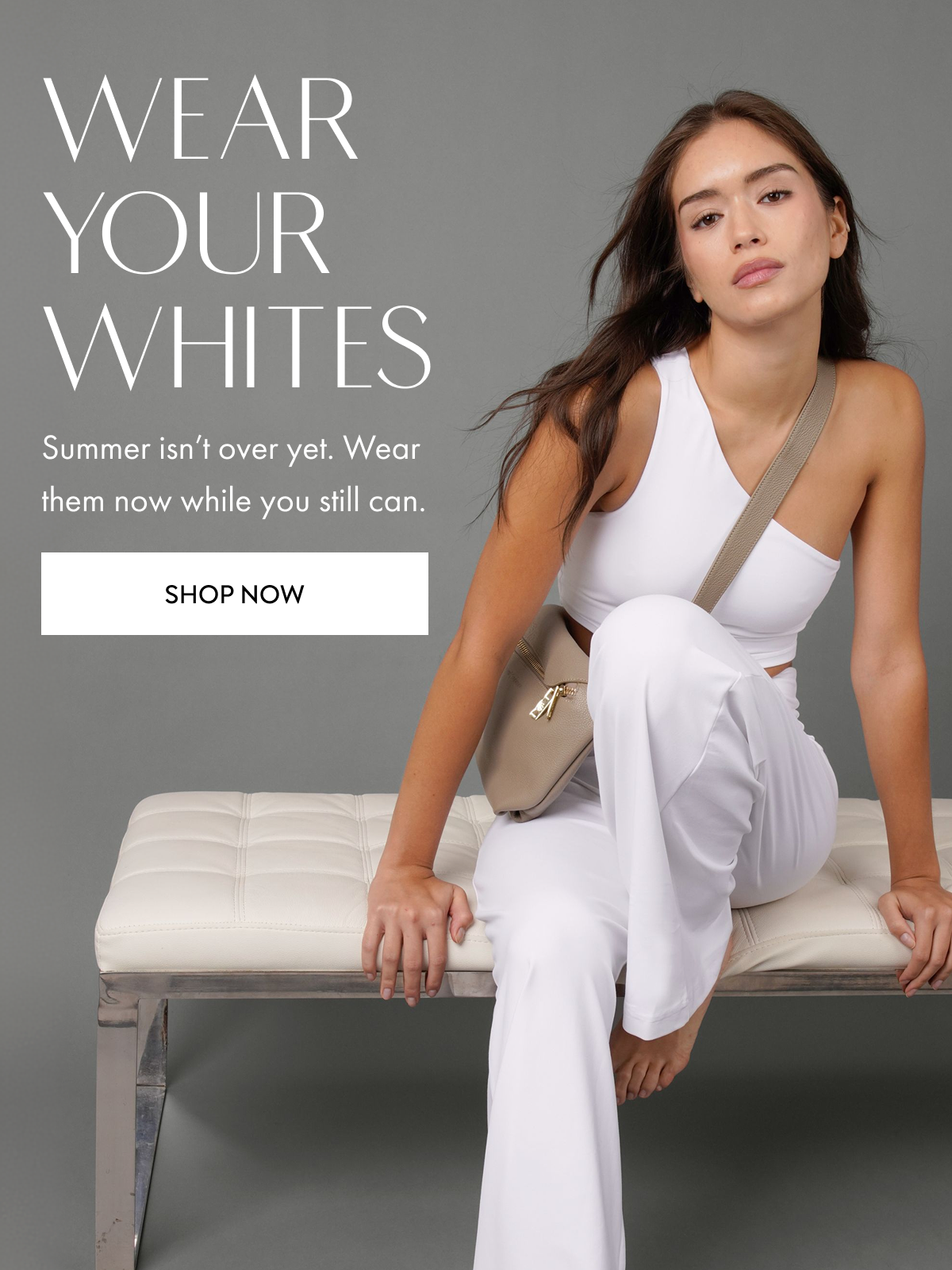 WEAR YOUR WHITES Summer isn't over yet. Wear them now while you still can. SHOP NOW