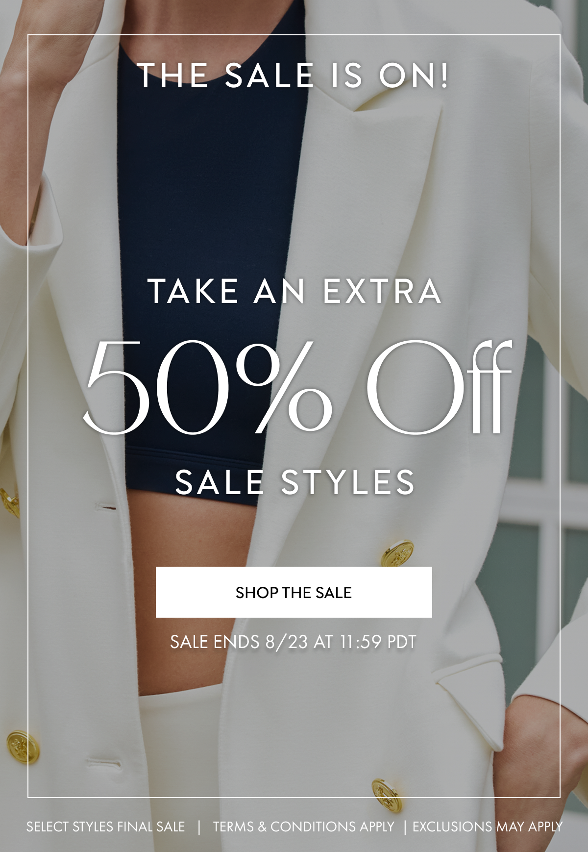 THE SALE IS ON TAKE AN EXTRA 50% OFF SALE STYLES SHOP NOW SALE ENDS 8/23 AT 11:59 PDT SELECT STYLES FINAL SALE TERMS AND CONDITIONS APPLY EXCLUSIONS MAY APPLY