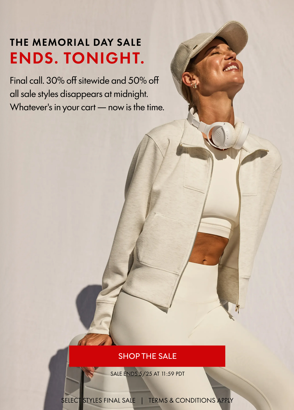 THE MEMORIAL DAY SALE Ends. Tonight. Final call. 30% off sitewide and 50% off all sale styles disappears at midnight. Whatever's in your cart — now is the time. SHOP THE SALE SALE ENDS 5/25 at 11:59 PDT SELECT STYLES FINAL SALE   |   TERMS & CONDITIONS APPLY