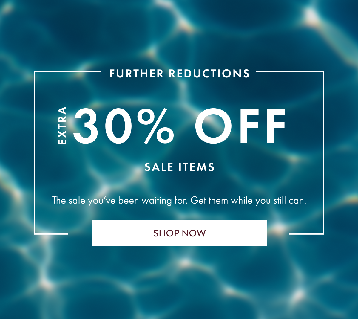 FURTHER REDUCTIONS EXTRA 30% off sale items The sale you’ve been waiting for. Get them while you still can. SHOP NOW