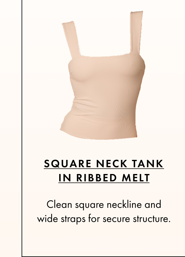 Square Neck Tank in Ribbed Melt Clean square neckline and wide straps for secure structure.