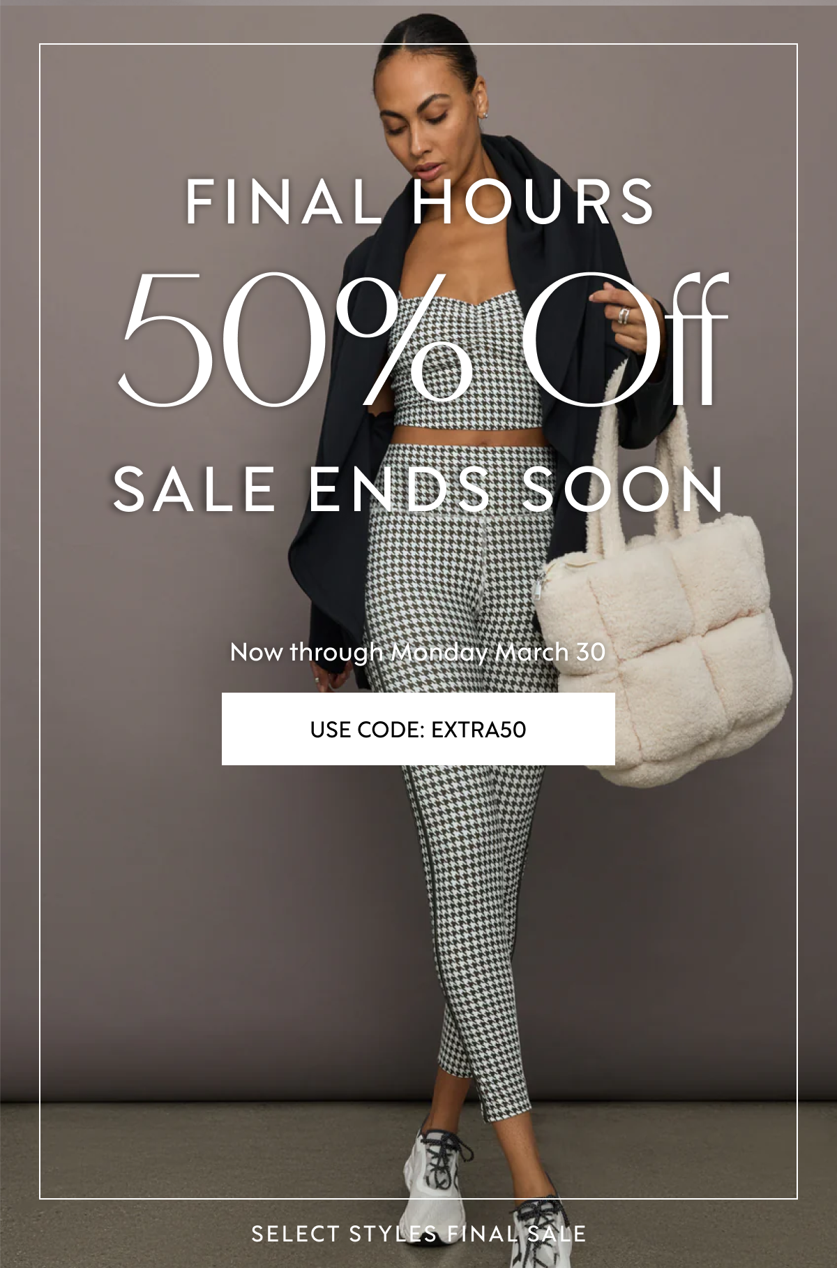 NEW MARKDOWNS ADDED · NEW MARKDOWNS ADDED 50% Off THE Extra 50% Off THE Extra Sale CONTINUES Sale CONTINUES Now through&nbsp;Monday March 30 Now through&nbsp;Monday March 30 USE CODE: EXTRA50 SELECT STYLES FINAL SALE