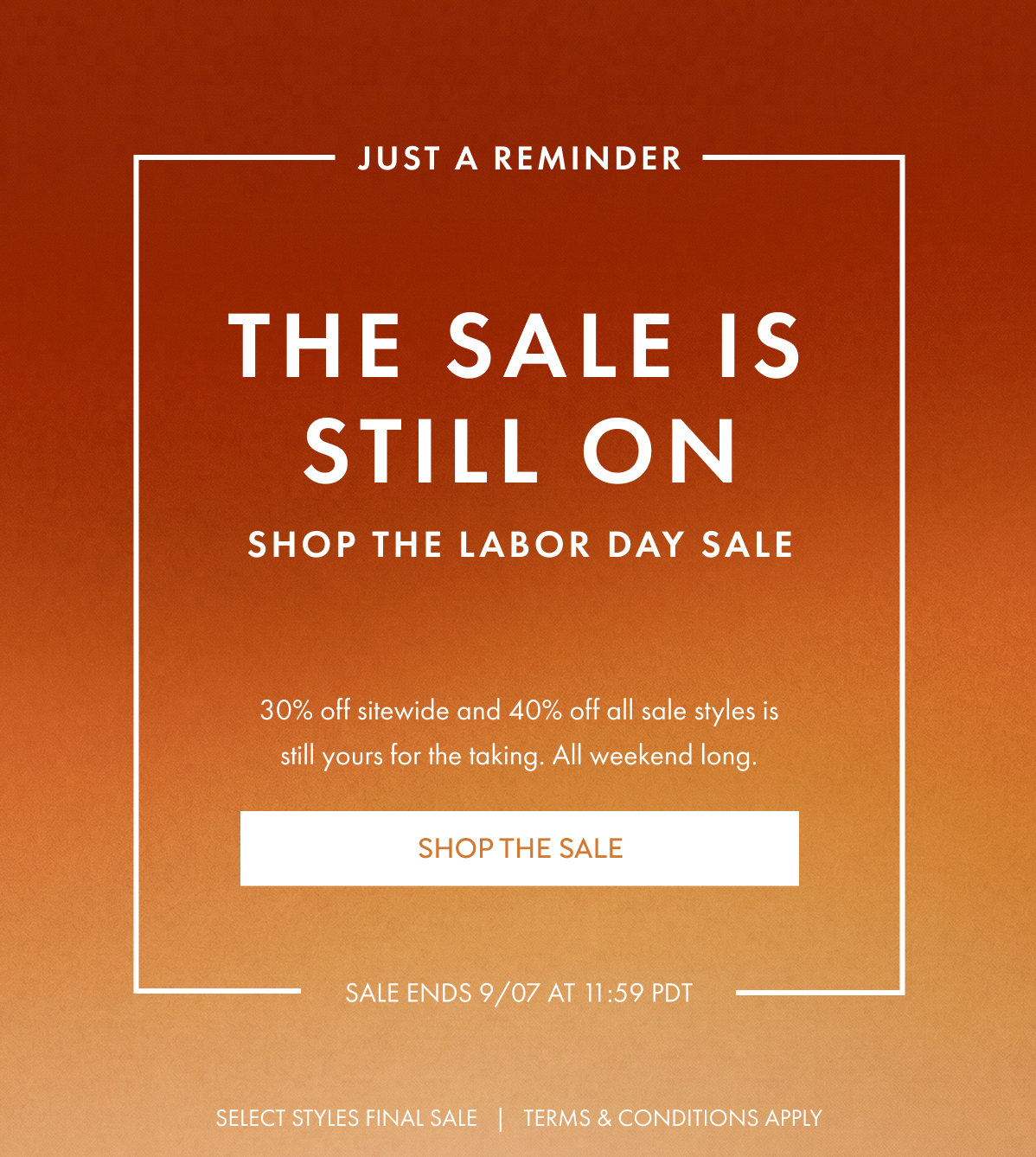 JUST A REMINDER THE SALE IS STILL ON SHOP THE LABOR DAY SALE 30% off sitewide and 40% off all sale styles is still yours for the taking. All weekend long. SHOP THE SALE  SALE ENDS 9/07 AT 11:59PDT SELECT STYLES FINAL SALE TERMS & CONDITIONS APPLY