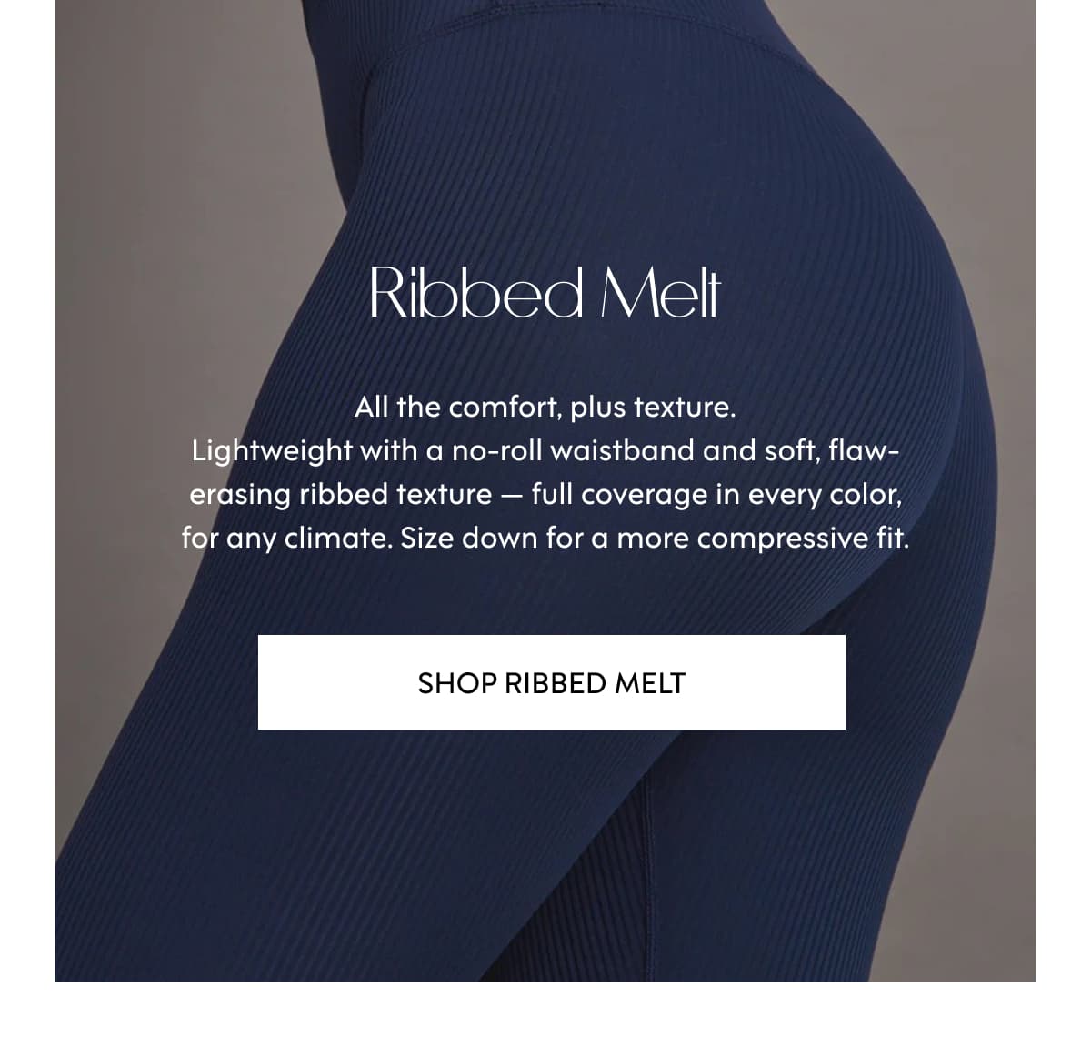 Ribbed Melt All the comfort, plus texture. Lightweight with a no-roll waistband and soft, flaw-erasing ribbed texture — full coverage in every color, for any climate. Size down for a more compressive fit. SHOP Ribbed Melt