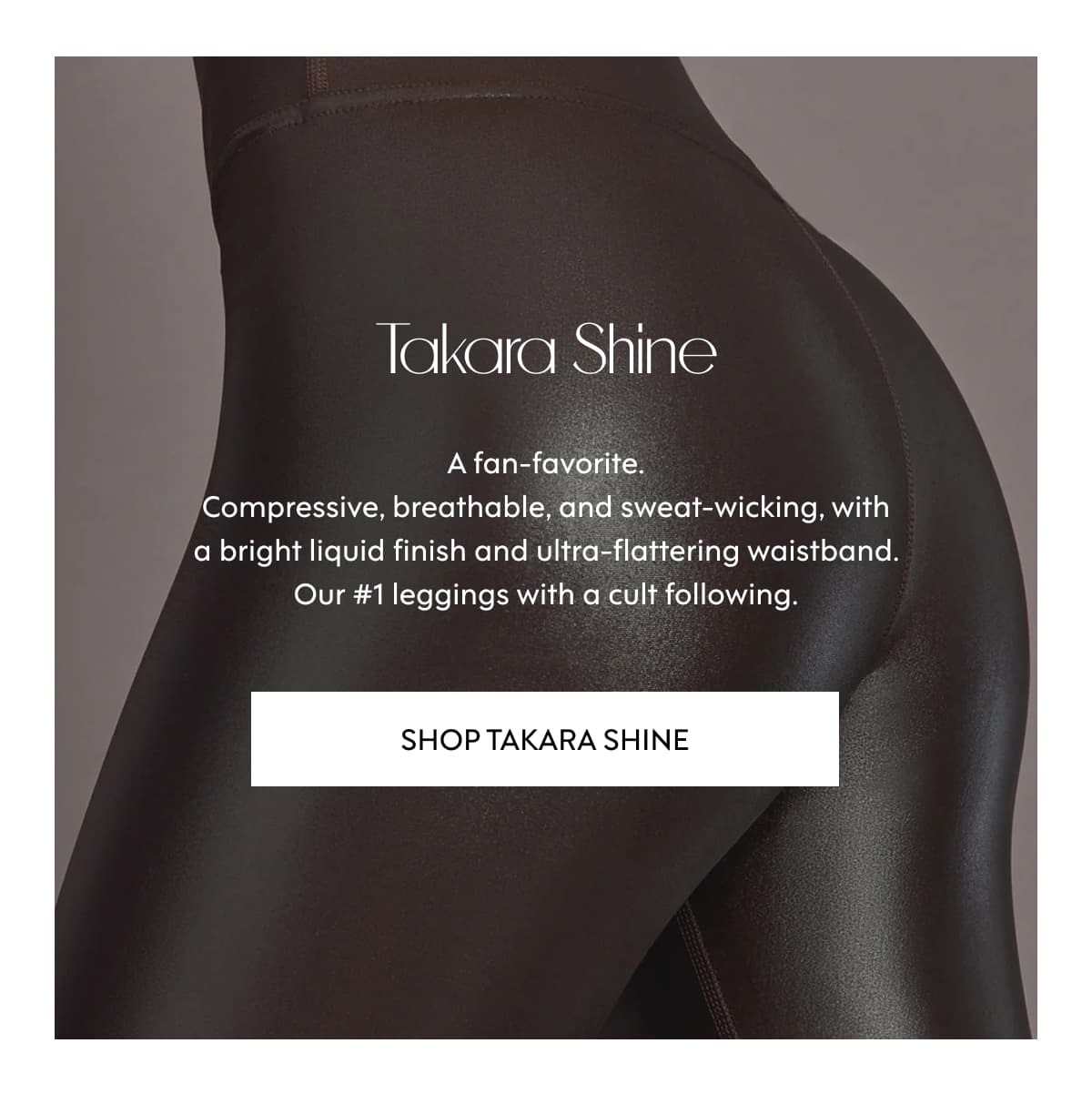 Takara Shine A fan-favorite. Compressive, breathable, and sweat-wicking, with a bright liquid finish and ultra-flattering waistband. Our #1 leggings with a cult following. SHOP Takara ShinE