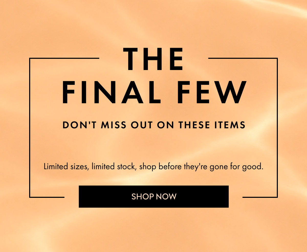 THE FINAL FEW DON'T MISS OUT ON THESE ITEMS Limited sizes, limited stock, shop before they're gone for good SHOP NOW