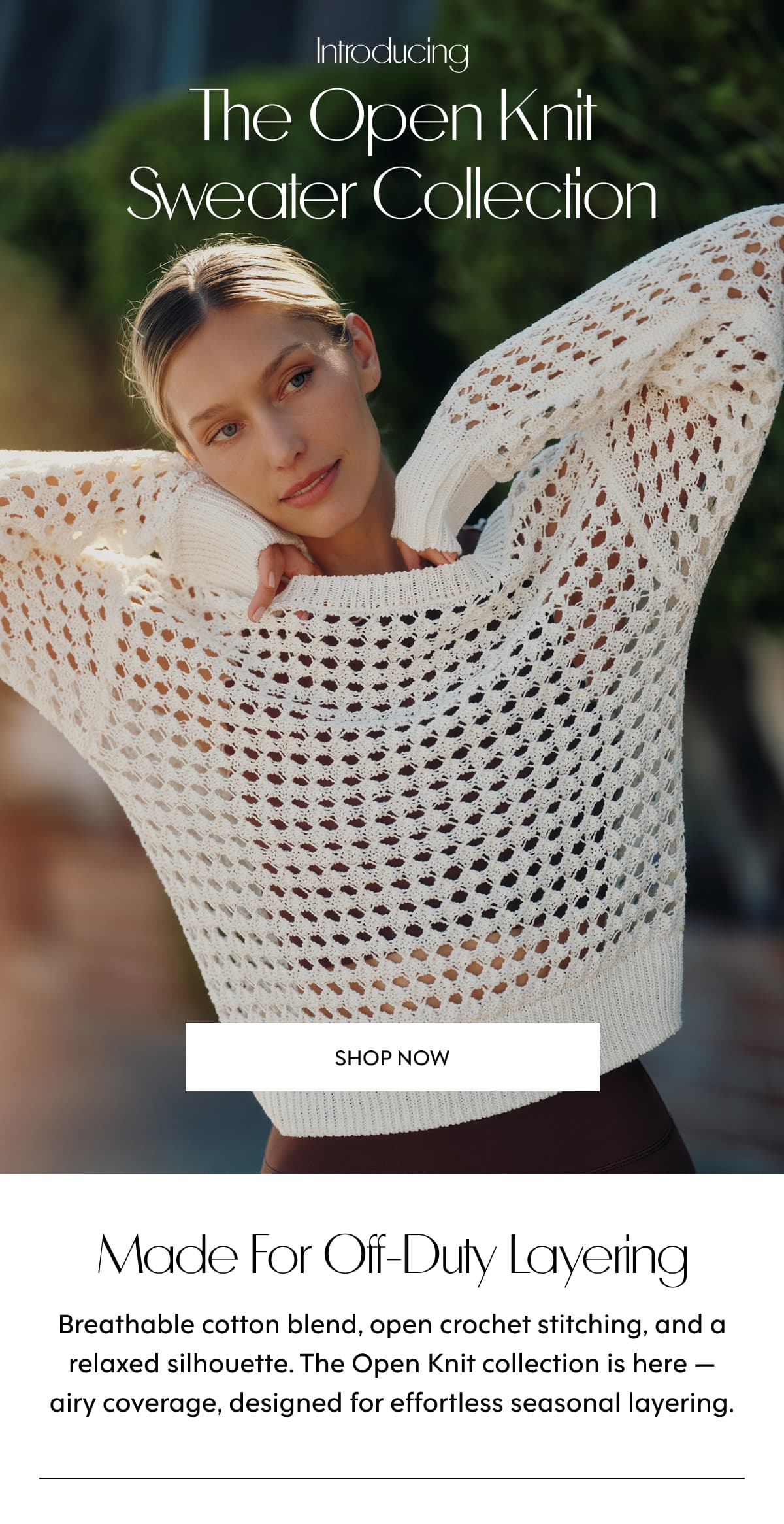 Introducing The Open Knit Sweater Collection SHOP NOW Made for off-duty layering Breathable cotton blend, open crochet stitching, and a relaxed silhouette. The Open Knit collection is here — airy coverage, designed for effortless seasonal layering.