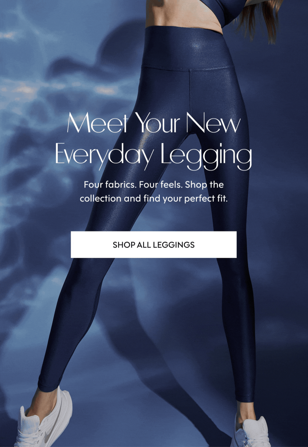 Meet Your New Everyday Legging Four fabrics. Four feels. Shop the collection and find your perfect fit. SHOP ALL LEGGINGS
