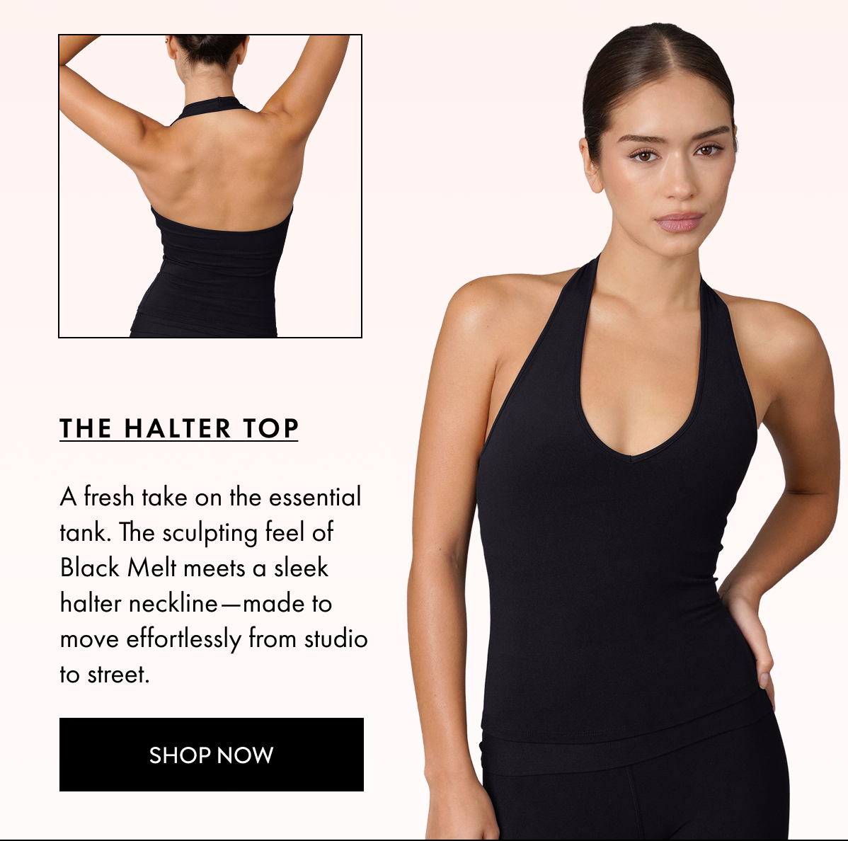 THE HALTER TOP A fresh take on the essential tank The sculpting feel of Black Melt meets a sleek halter neckline made to move effortlessly from studio to street SHOP NOW