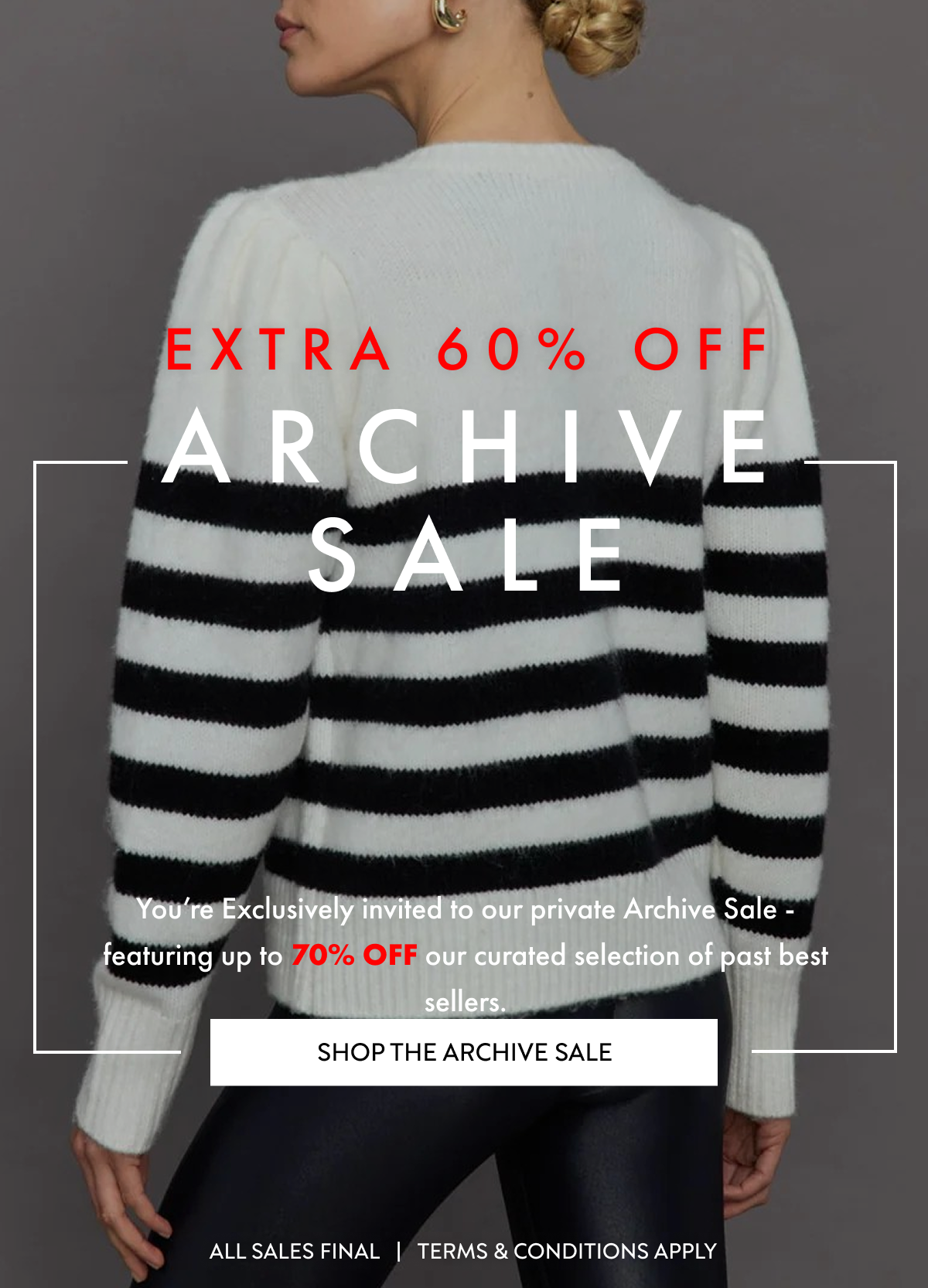 ARCHIVE SALE UP TO 65% OFF Do not miss out on our privet Archive Sale, featuring up to 65% OFF our curated selection of past best sellers. SHOP THE ARCHIVE SALE SELECT STYLES FINAL SALE   |   TERMS & CONDITIONS APPLY