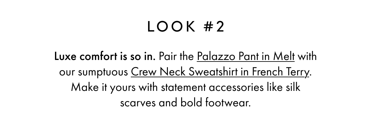 LOOK #2 Luxe comfort is so in. Pair the Palazzo Pant in Melt with our sumptuous Crew Neck Sweatshirt in French Terry. Make it yours with statement accessories like silk scarves and bold footwear.