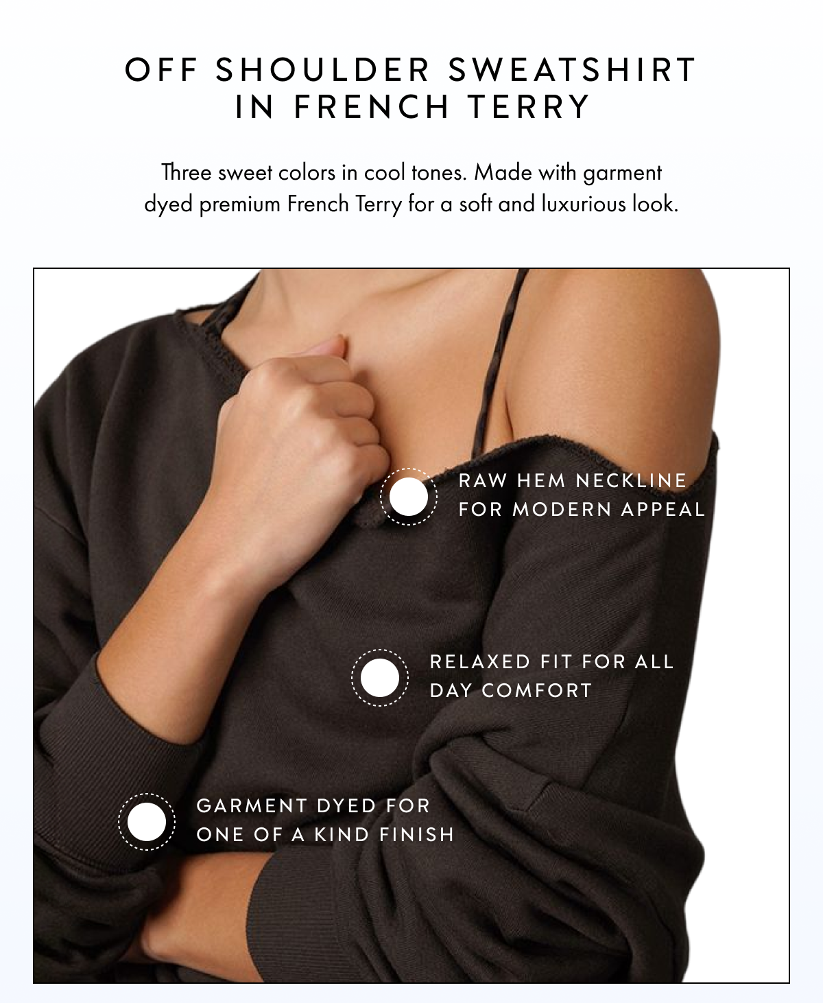 OFF SHOULDER SWEATSHIRT IN FRENCH TERRY THREE SWEET COLORS IN COOL TONES MADE WITH GARMENT DYED PREMIUM FRENCH TERRY FOR A SOFT AND LUXURIOUS LOOK RAW HEM NECKLINE FOR MODERN APPEAL RELAXED FIT FOR ALL DAY COMFORT GARMENT DYED FOR ONE OF A KIND FINISH