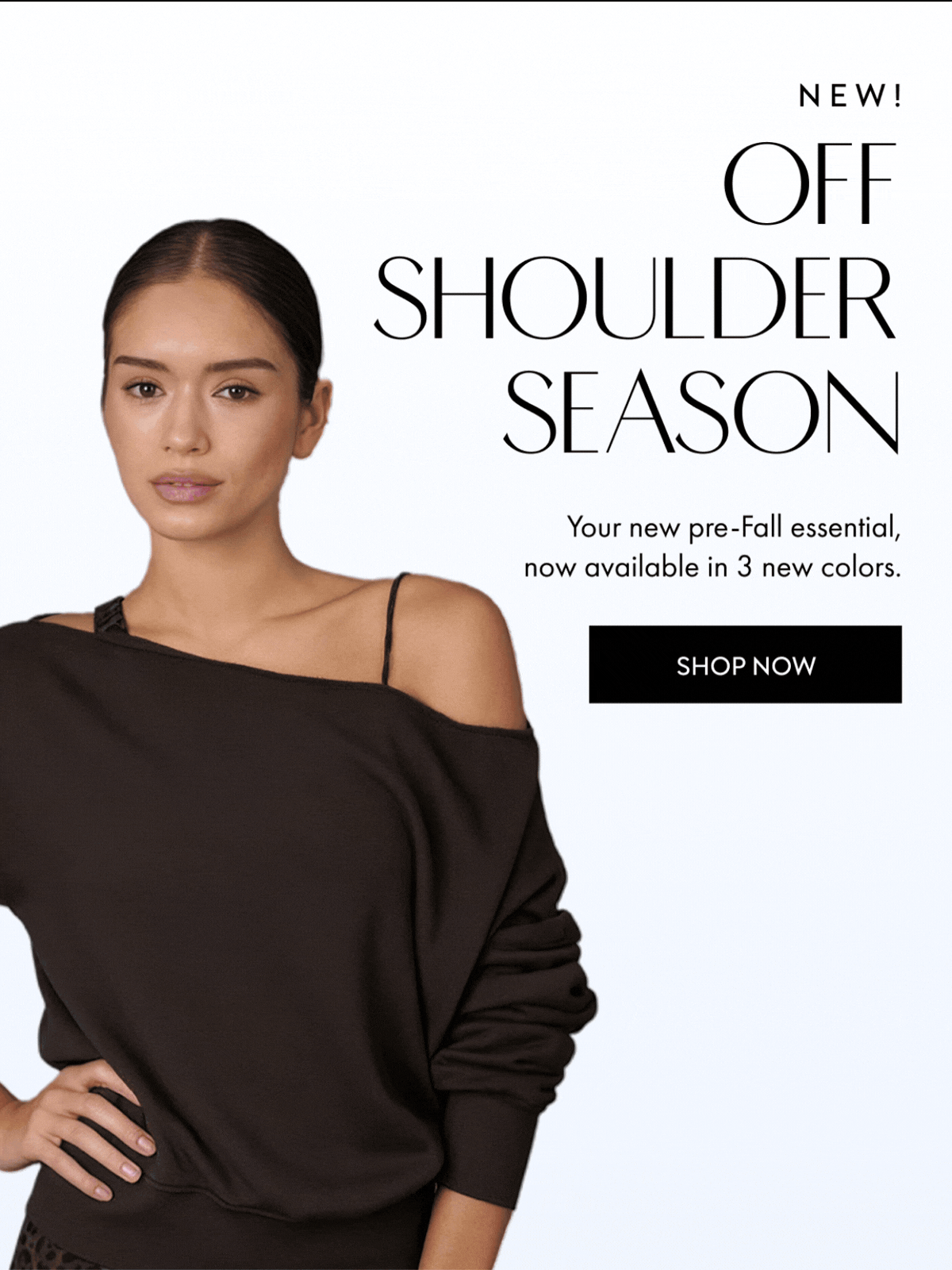 NEW OFF SHOULDER SEASON Your new pre-Fall essential, now available in 3 colors SHOP NOW