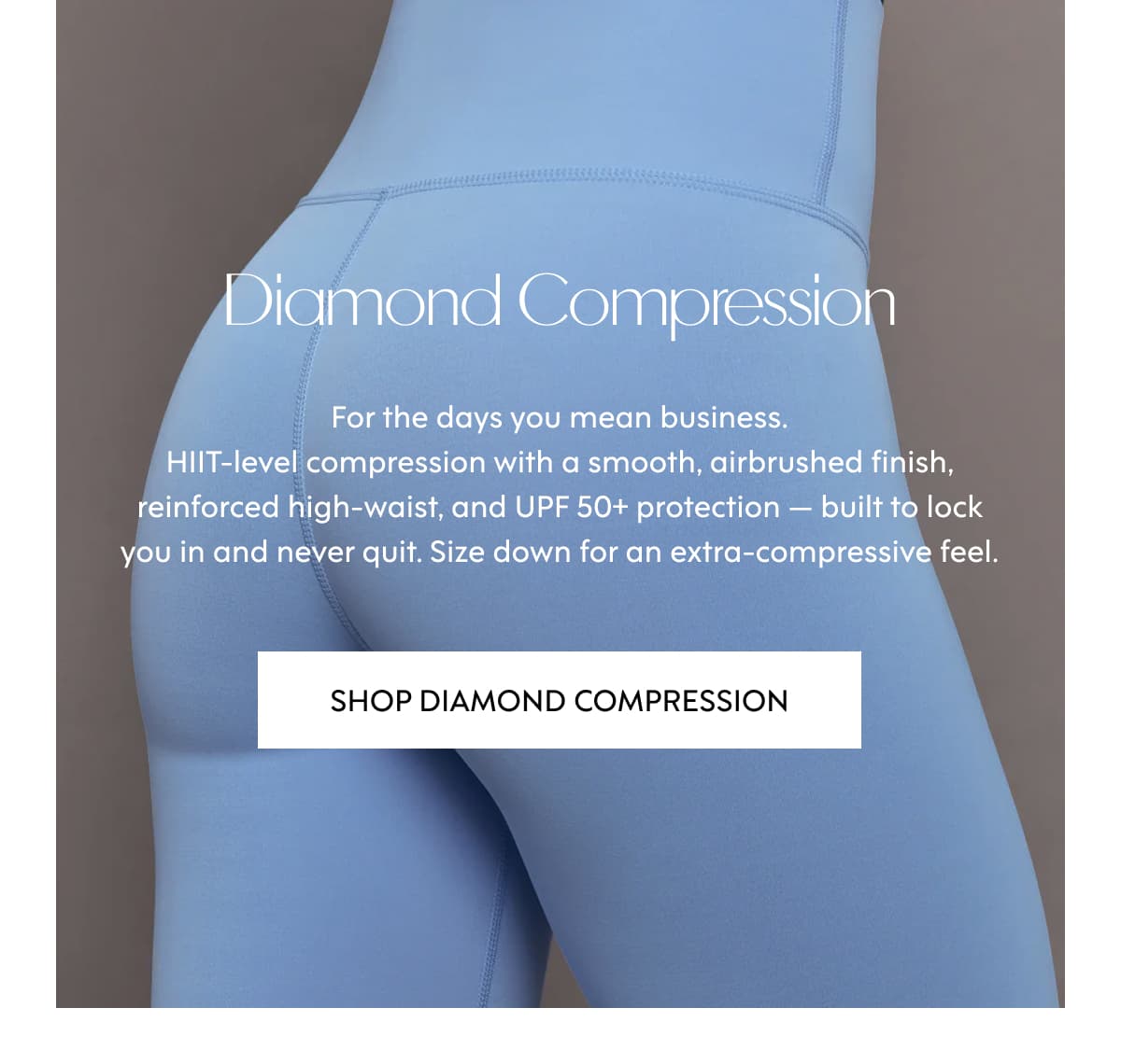 Diamond Compression For the days you mean business. HIIT-level compression with a smooth, airbrushed finish, reinforced high-waist, and UPF 50+ protection — built to lock you in and never quit. Size down for an extra-compressive feel. SHOP Diamond Compression