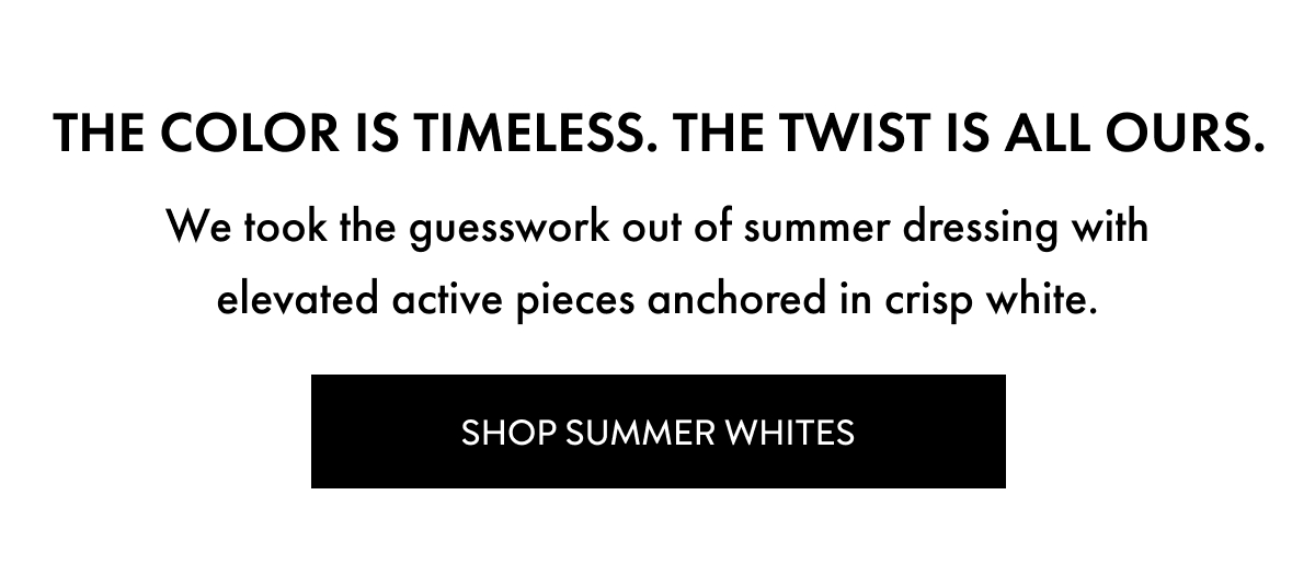 The color is timeless. The twist is all ours. We took the guesswork out of summer dressing with elevated active pieces anchored in crisp white. Shop Summer Whites