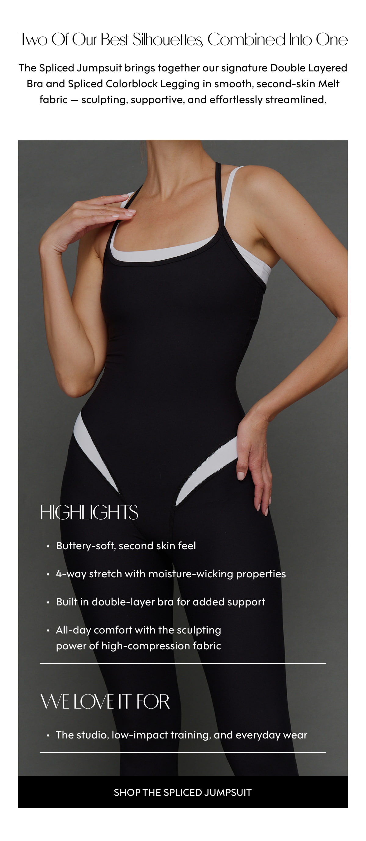 Two of our best silhouettes, combined into one The Spliced Jumpsuit brings together our signature Double Layered Bra and Spliced Colorblock Legging in smooth, second-skin Melt fabric — sculpting, supportive, and effortlessly streamlined. HIGHLIGHTS Buttery-soft, second skin feel 4-way stretch with moisture-wicking properties Built in double-layer bra for added support All-day comfort with the sculpting power of high-compression fabric WE LOVE IT FOR The studio, low-impact training, and everyday wear Shop the Spliced Jumpsuit