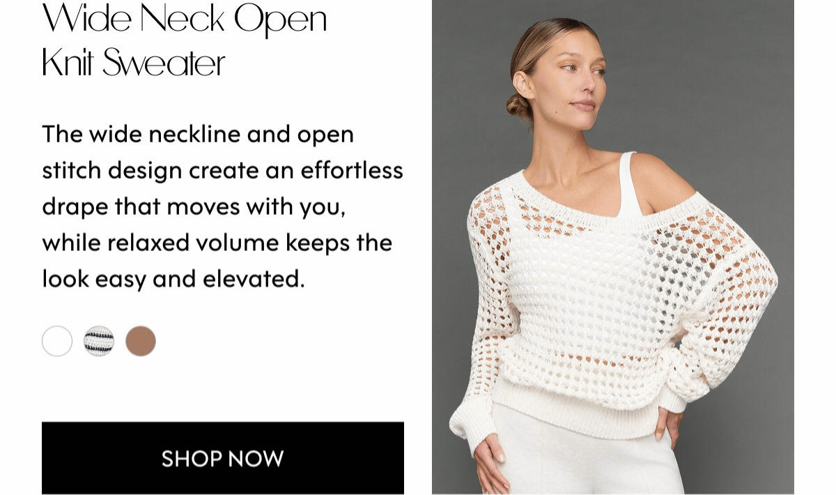 Wide Neck Open Knit Sweater The wide neckline and open stitch design create an effortless drape that moves with you, while relaxed volume keeps the look easy and elevated. SHOP NOW