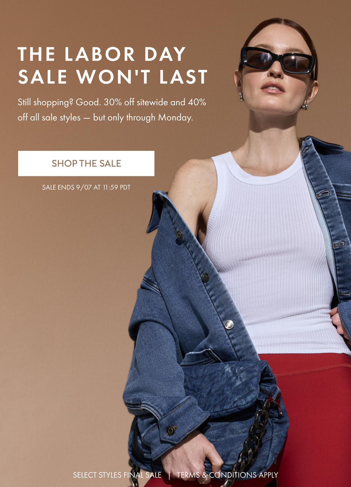 THE LABOR DAY SALE WON'T LAST Still shopping? Good. 30% off sitewide and 40% off all sale styles - but only through Monday. SALE ENDS 9/07 AT 11:59 PDT SELECT STYLES FINAL SALE TERMS & CONDITIONS APPLY