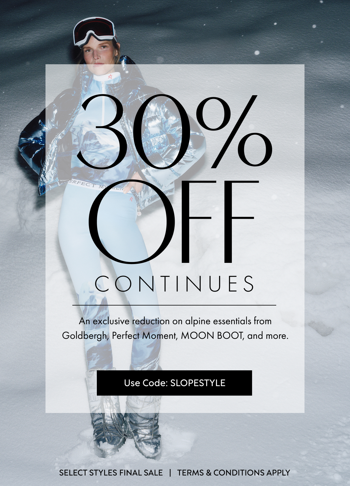 30%OFF CONTINUES An exclusive reduction on alpine essentials from Goldbergh, Perfect Moment, MOON BOOT, and more. Use Code: SLOPESTYLE SELECT STYLES FINAL SALE   |   TERMS & CONDITIONS APPLY
