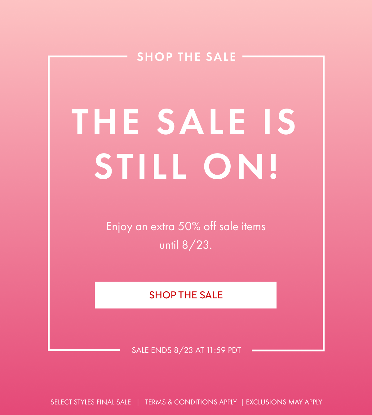 SHOP THE SALE THE SALE IS STILL ON ENJOY AN EXTRA 50% OFF SALE ITEMS UNTIL 8/23 SHOP NOW SALE ENDS 8/23 AT 11:59 PDT SELECT STYLES FINAL SALE TERMS AND CONDITIONS APPLY EXCLUSIONS MAY APPLY