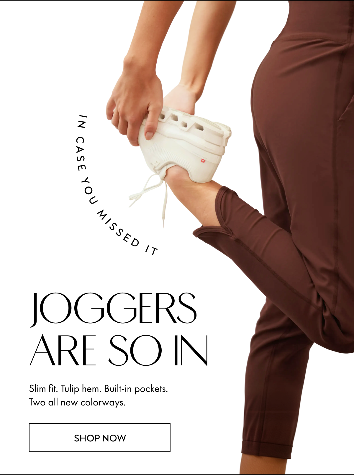 IN CASE YOU MISSED IT JOGGERS ARE SO IN Slim fit Tulip Hem Built in pockets Two all new colorways SHOP NOW