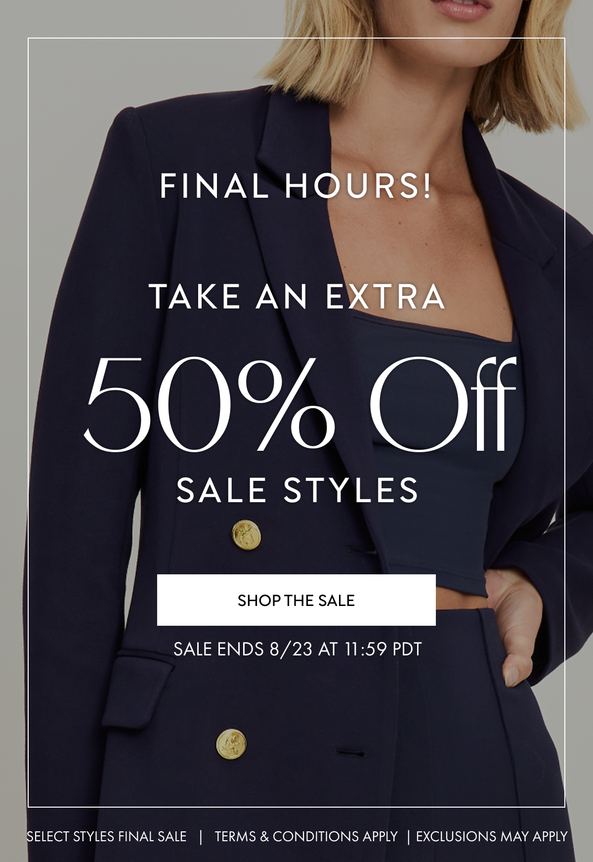 FINAL HOURS TAKE AN EXTRA 50% OFF SALE STYLES SHOP NOW SALE ENDS 8/23 AT 11:59 PDT SELECT STYLES FINAL SALE TERMS AND CONDITIONS APPLY EXCLUSIONS MAY APPLY
