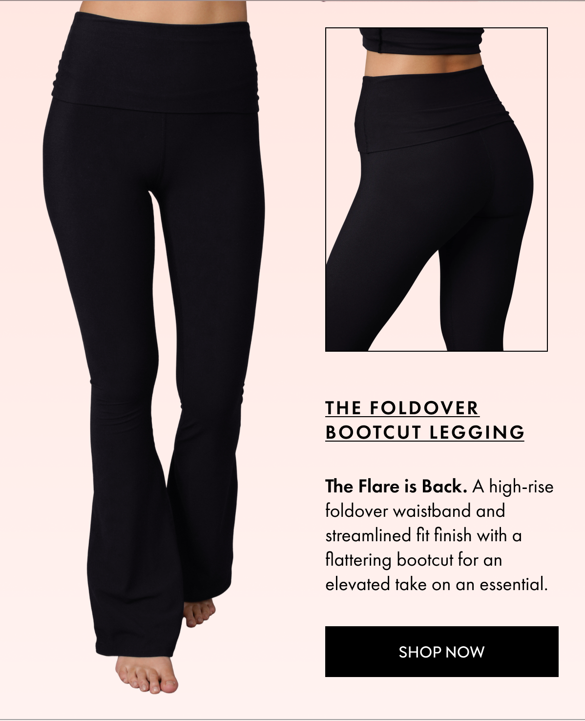 THE FOLDOVER BOOTCUT LEGGING The Flare is Back A high rise foldover waistband and streamlined fit finish with a flattering bootcut for an elevated take on an essential SHOP NOW