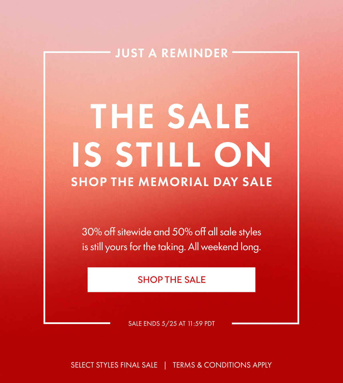 Just a reminder The sale is still on SHOP The MemoriaL Day sale 30% off sitewide and 50% off all sale styles is still yours for the taking. All weekend long. SHOP THE SALE SALE ENDS 5/25 at 11:59 PDT SELECT STYLES FINAL SALE   |   TERMS & CONDITIONS APPLY