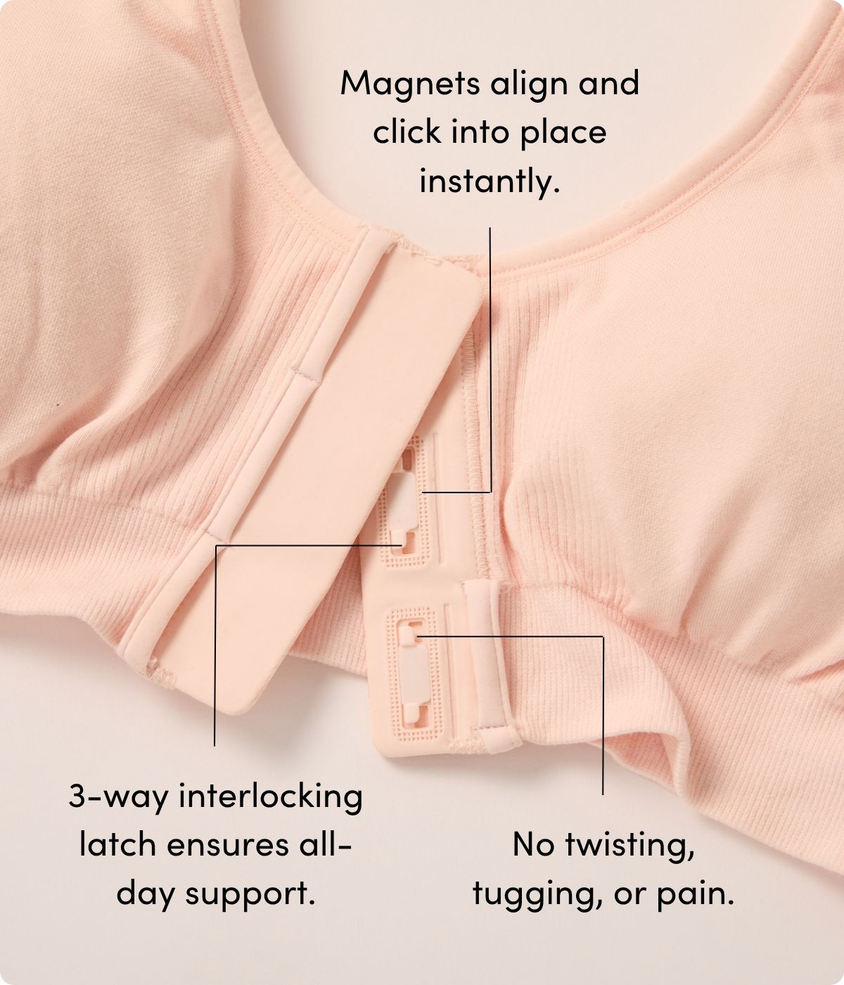 Magnets align and click into place instantly. 3-way interlocking latch ensures all- day support. No twisting, tugging, or pain.