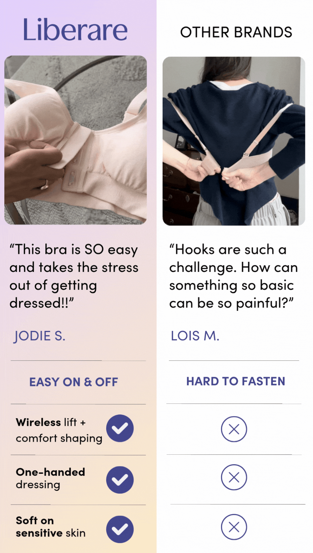 Liberare "This bra is SO easy and takes the stress out of getting dressed!!" JODIE S. EASY ON & OFF Wireless lift + comfort shaping One-handed dressing Soft on sensitive skin. OTHER BRANDS "Hooks are such a challenge. How can something so basic can be so painful?" LOIS M. HARD TO FASTEN