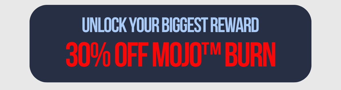 UNLOCK YOUR BIGGEST REWARD 30% off MOJO™ Burn