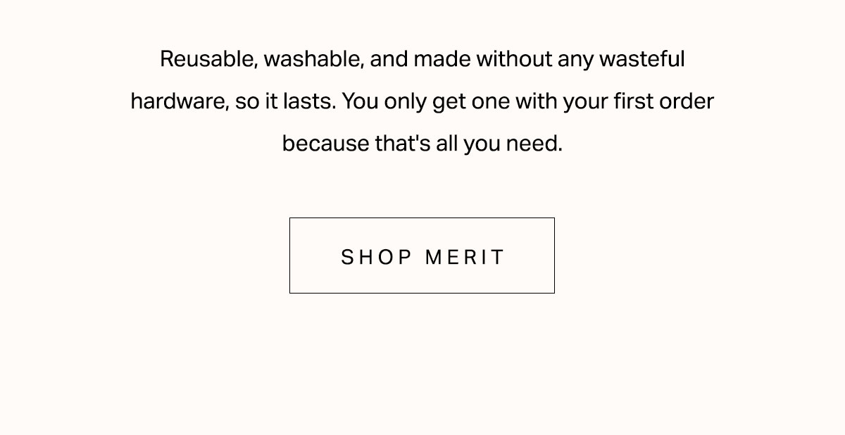 Reusable, washable, and made without any wasteful hardware, so it lasts. You only get one with your first order because that's all you need.